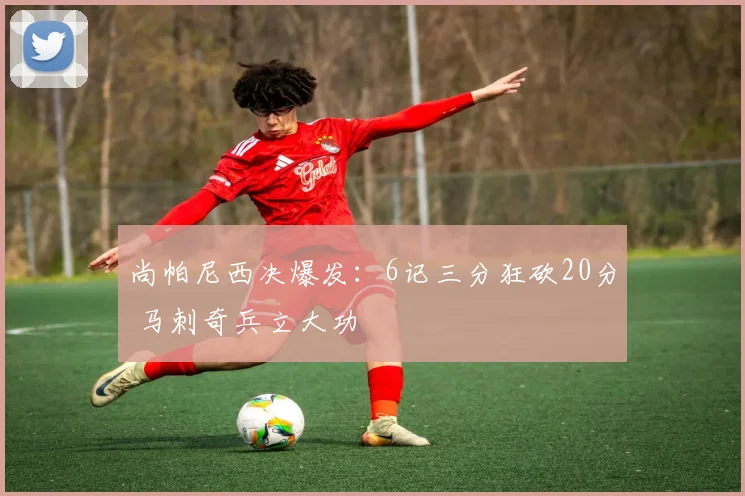 尚帕尼西决爆发：6记三分狂砍20分 马刺奇兵立大功