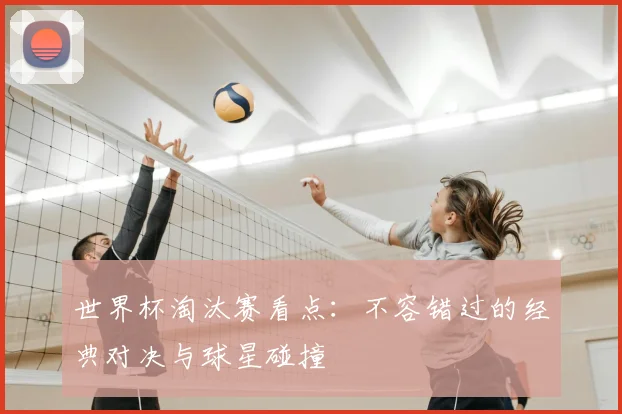 世界杯淘汰赛看点：不容错过的经典对决与球星碰撞