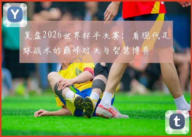 复盘2026世界杯半决赛：看现代足球战术的巅峰对决与智慧博弈