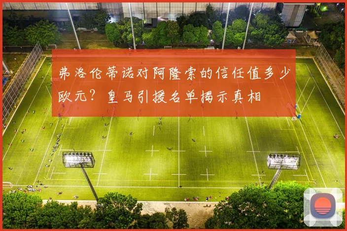 弗洛伦蒂诺对阿隆索的信任值多少欧元？皇马引援名单揭示真相