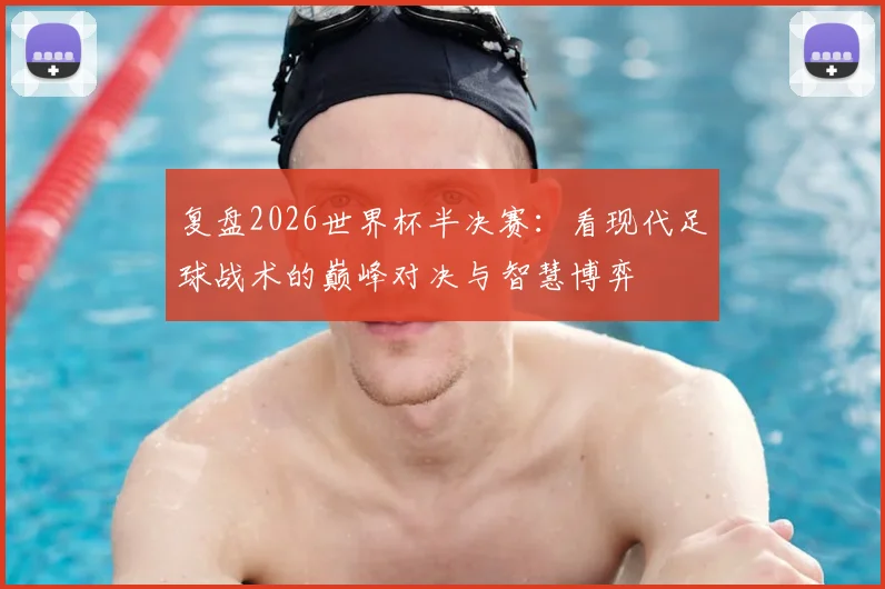 复盘2026世界杯半决赛：看现代足球战术的巅峰对决与智慧博弈