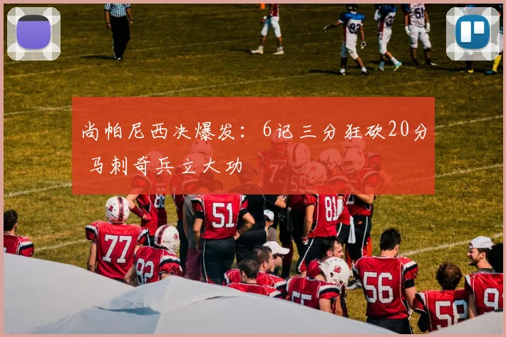 尚帕尼西决爆发：6记三分狂砍20分 马刺奇兵立大功