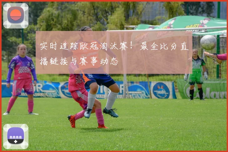 实时追踪欧冠淘汰赛！最全比分直播链接与赛事动态