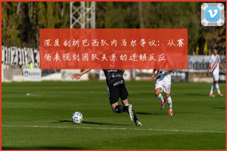 深度剖析巴西队内马尔争议：从赛场表现到团队关系的连锁反应