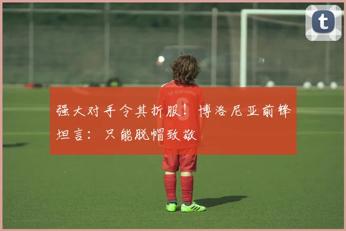 强大对手令其折服！博洛尼亚前锋坦言：只能脱帽致敬