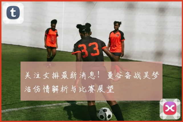 关注女排最新消息!曼谷备战吴梦洁伤情解析与比赛展望