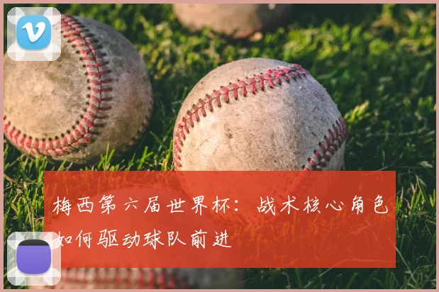梅西第六届世界杯:战术核心角色如何驱动球队前进