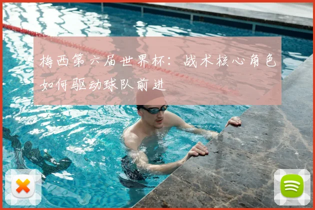 梅西第六届世界杯：战术核心角色如何驱动球队前进